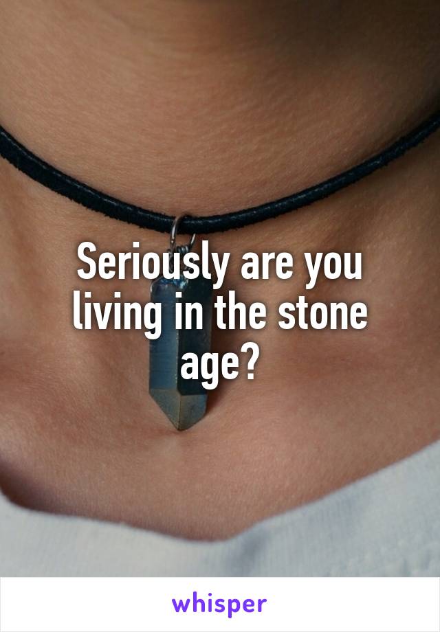 Seriously are you living in the stone age?