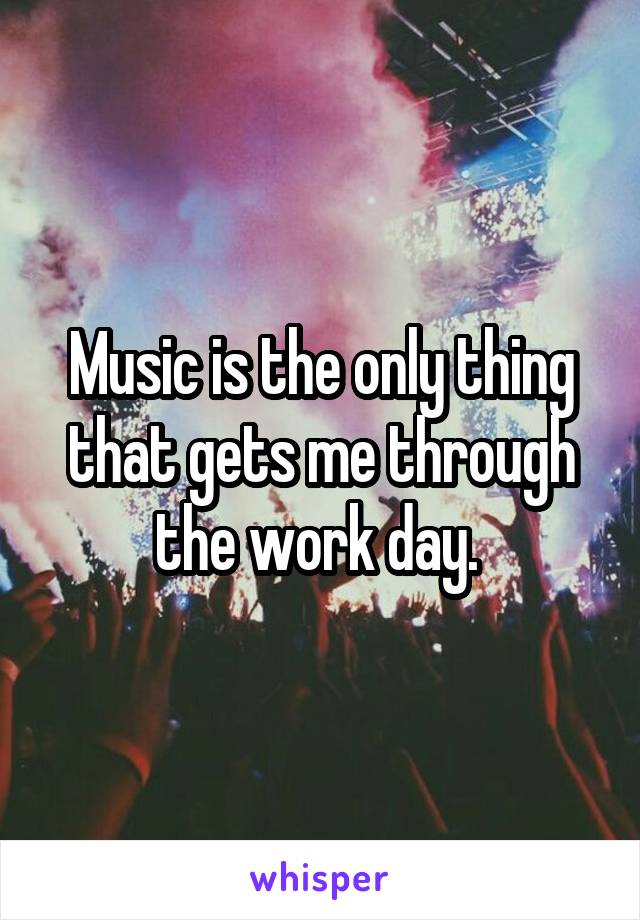 Music is the only thing that gets me through the work day. 