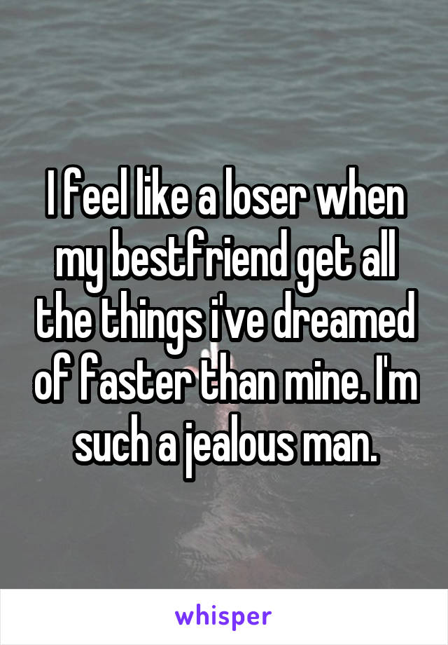 I feel like a loser when my bestfriend get all the things i've dreamed of faster than mine. I'm such a jealous man.