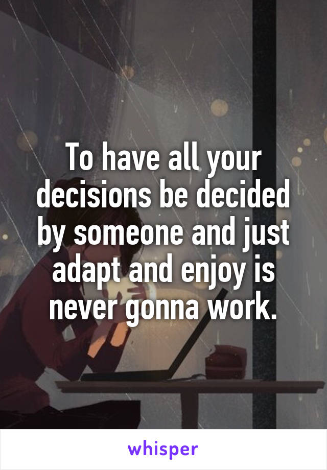 To have all your decisions be decided by someone and just adapt and enjoy is never gonna work.