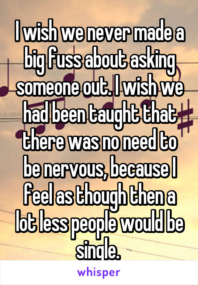 I wish we never made a big fuss about asking someone out. I wish we had been taught that there was no need to be nervous, because I feel as though then a lot less people would be single. 