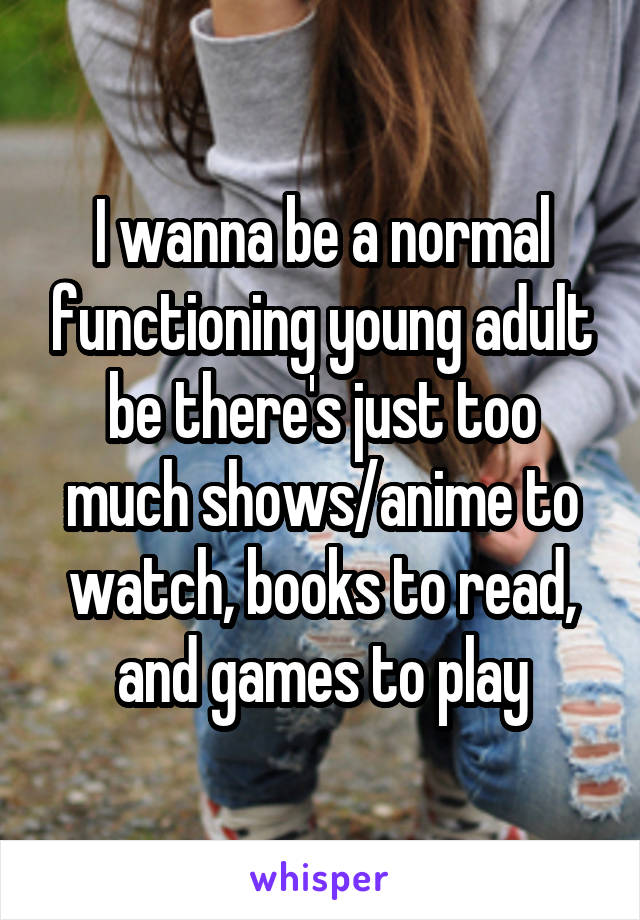 I wanna be a normal functioning young adult be there's just too much shows/anime to watch, books to read, and games to play