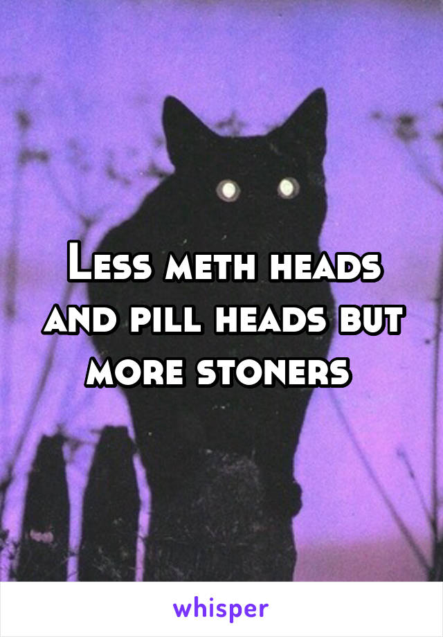 Less meth heads and pill heads but more stoners 