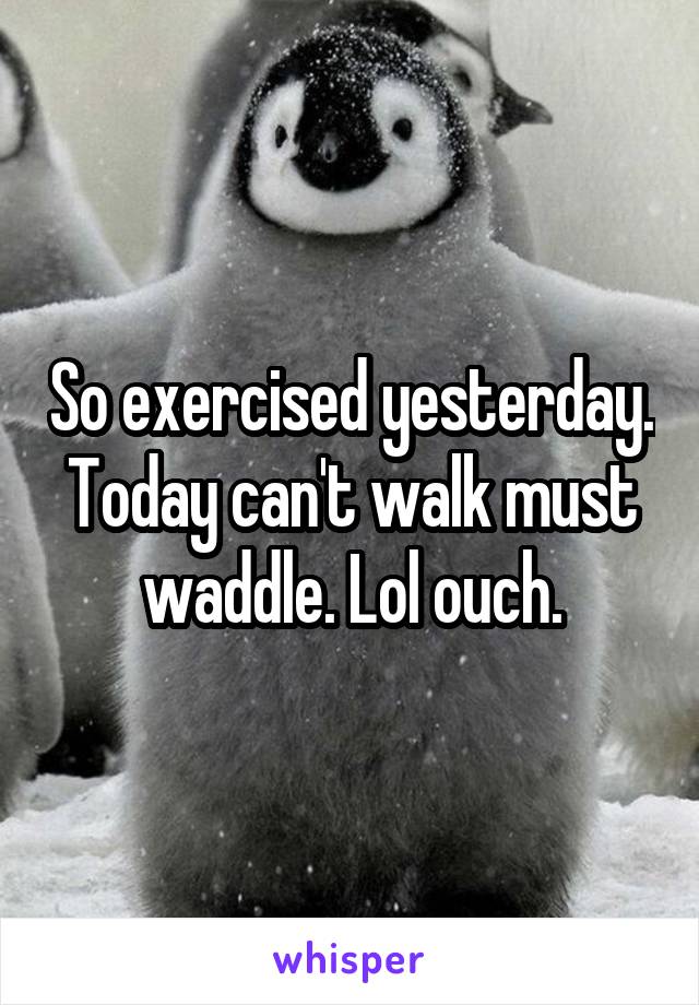 So exercised yesterday. Today can't walk must waddle. Lol ouch.