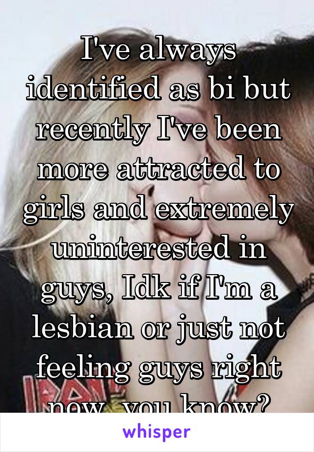 I've always identified as bi but recently I've been more attracted to girls and extremely uninterested in guys, Idk if I'm a lesbian or just not feeling guys right now, you know?