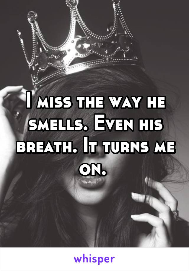 I miss the way he smells. Even his breath. It turns me on. 