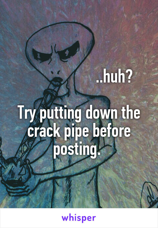                    ..huh?

Try putting down the crack pipe before posting. 