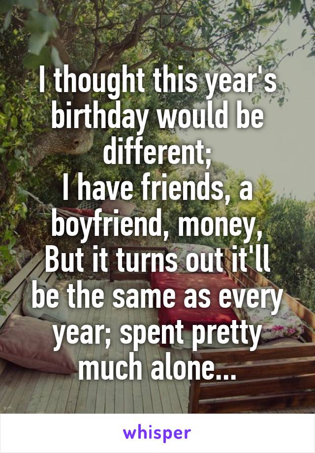 I thought this year's birthday would be different;
I have friends, a boyfriend, money,
But it turns out it'll be the same as every year; spent pretty much alone...