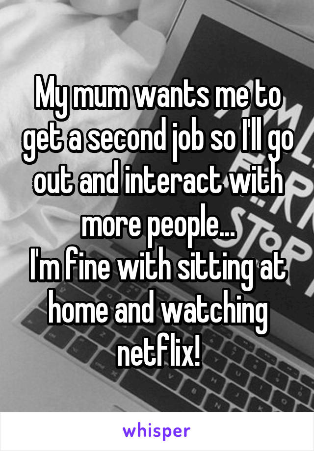 My mum wants me to get a second job so I'll go out and interact with more people...
I'm fine with sitting at home and watching netflix!