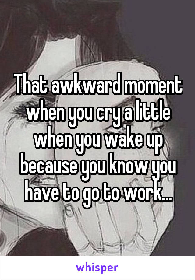 That awkward moment when you cry a little when you wake up because you know you have to go to work...