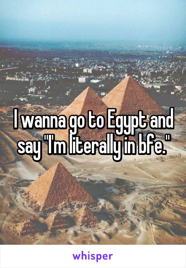 I wanna go to Egypt and say "I'm literally in bfe."