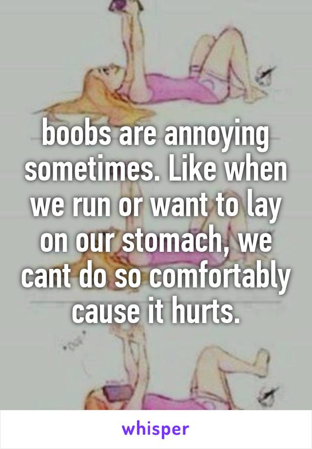 boobs are annoying sometimes. Like when we run or want to lay on our stomach, we cant do so comfortably cause it hurts.