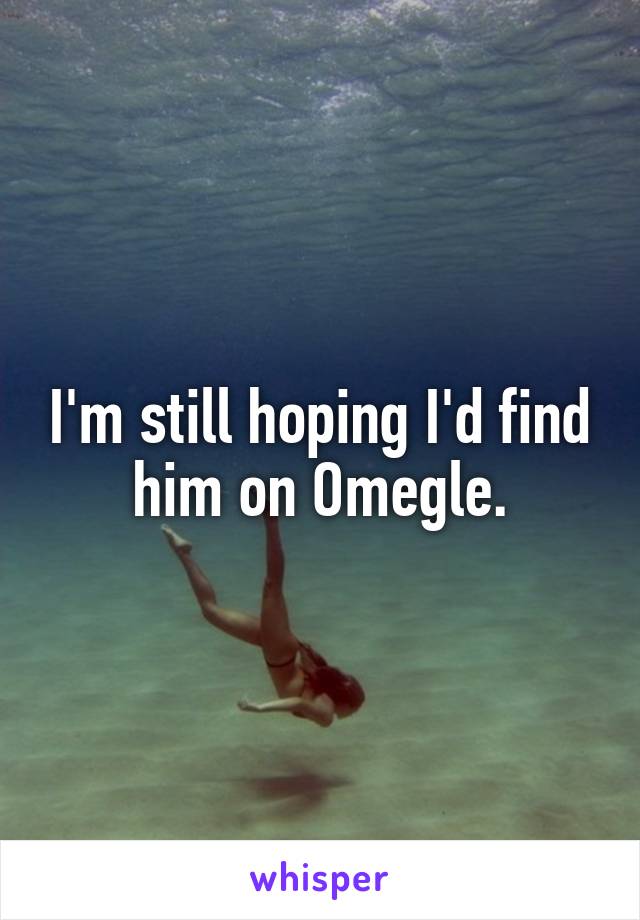 I'm still hoping I'd find him on Omegle.