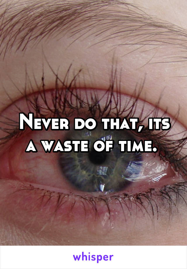 Never do that, its a waste of time. 