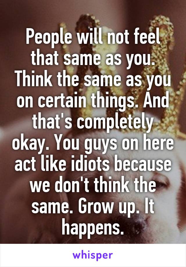 People will not feel that same as you. Think the same as you on certain things. And that's completely okay. You guys on here act like idiots because we don't think the same. Grow up. It happens.