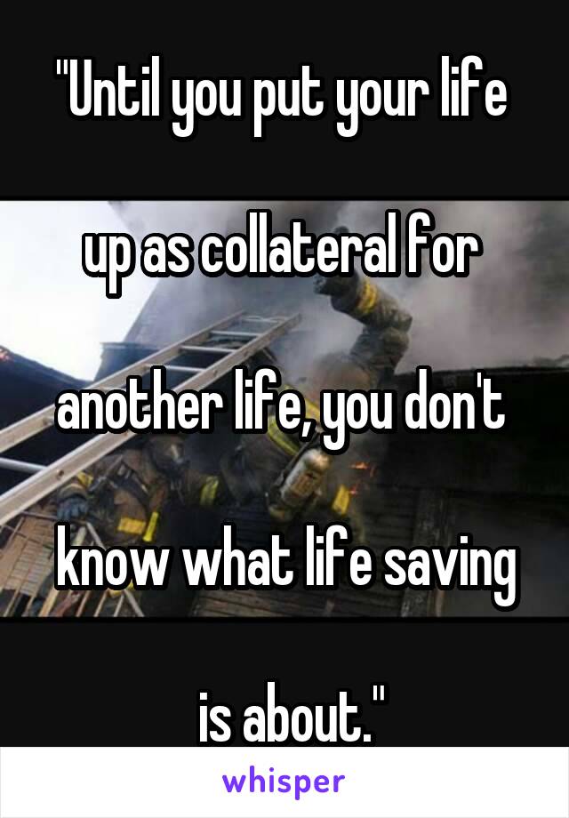 "Until you put your life 

up as collateral for 

another life, you don't 

know what life saving

 is about."