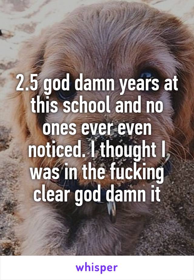 2.5 god damn years at this school and no ones ever even noticed. I thought I was in the fucking clear god damn it