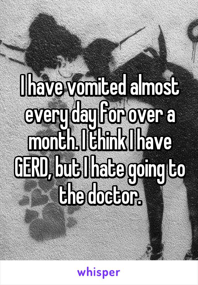 I have vomited almost every day for over a month. I think I have GERD, but I hate going to the doctor.