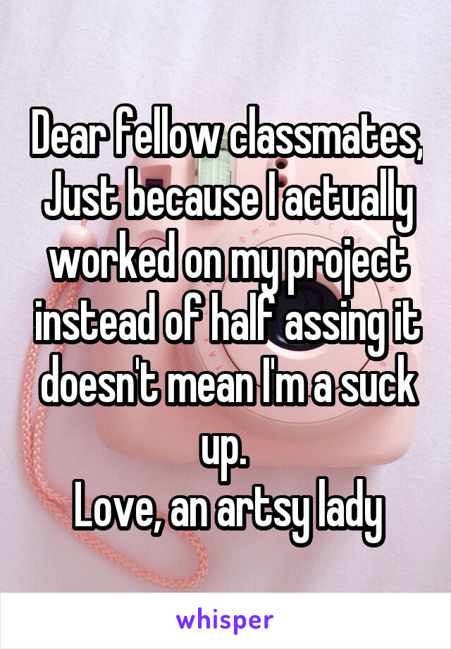 Dear fellow classmates,
Just because I actually worked on my project instead of half assing it doesn't mean I'm a suck up. 
Love, an artsy lady