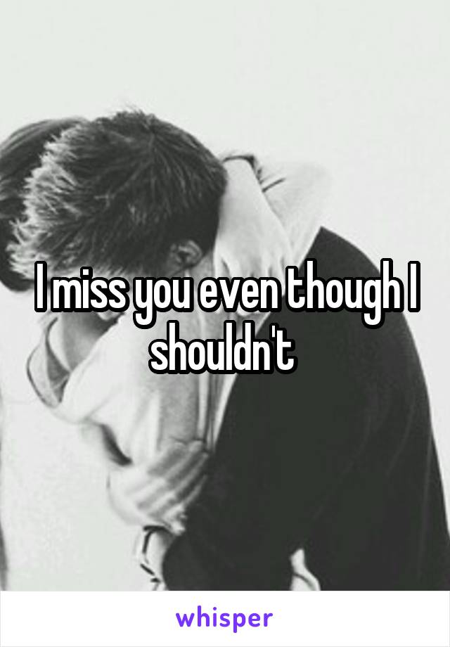 I miss you even though I shouldn't 