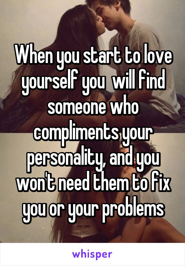 When you start to love yourself you  will find someone who compliments your personality, and you won't need them to fix you or your problems