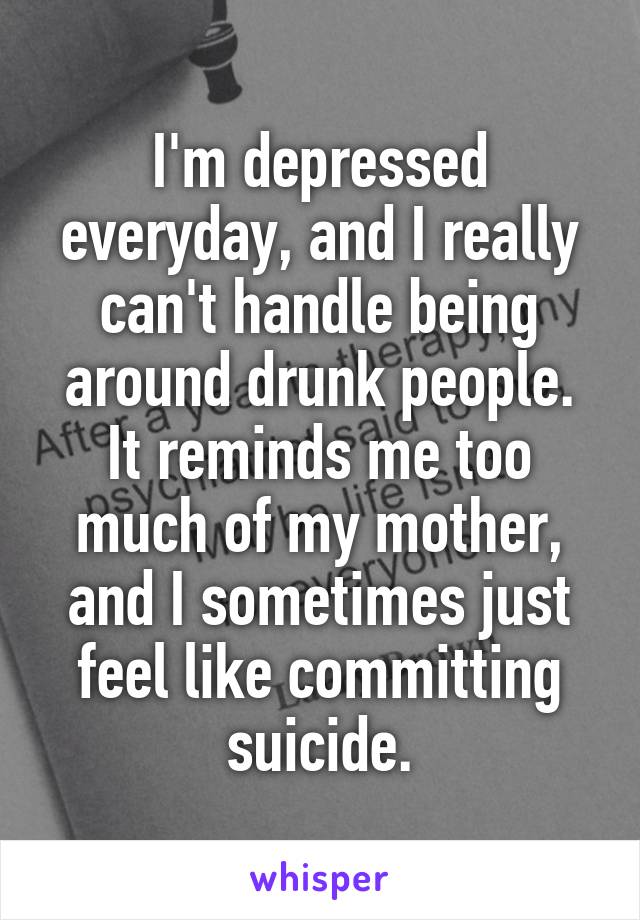 I'm depressed everyday, and I really can't handle being around drunk people.
It reminds me too much of my mother, and I sometimes just feel like committing suicide.