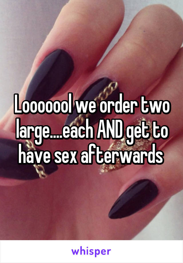 Looooool we order two large....each AND get to have sex afterwards 