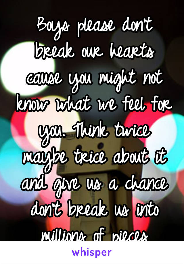 Boys please don't break our hearts cause you might not know what we feel for you. Think twice maybe trice about it and give us a chance don't break us into millions of pieces