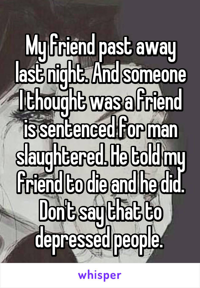 My friend past away last night. And someone I thought was a friend is sentenced for man slaughtered. He told my friend to die and he did. Don't say that to depressed people. 