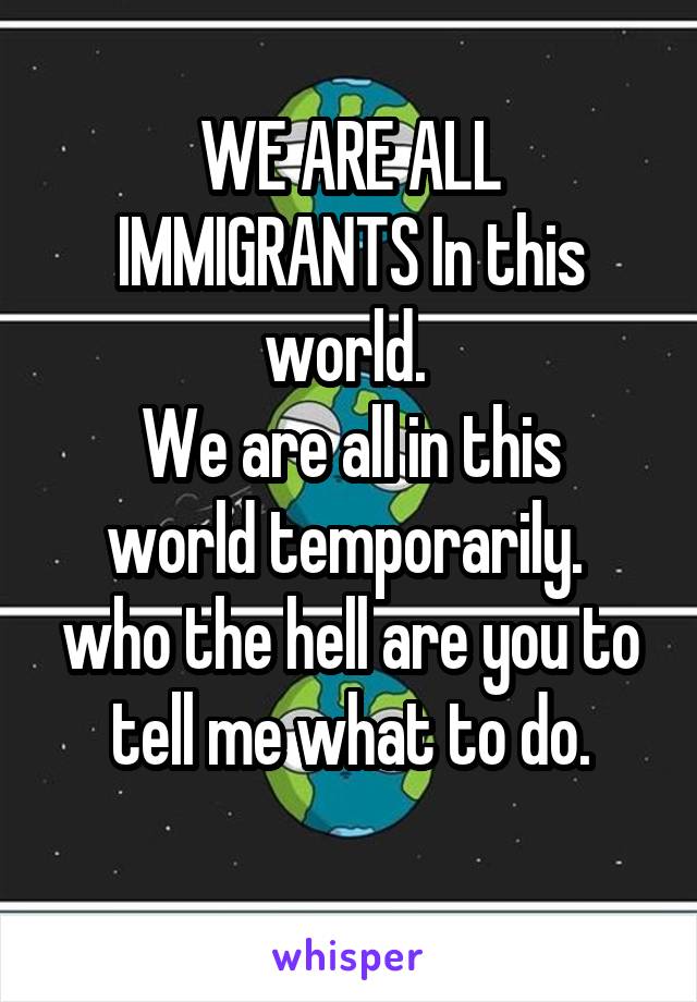 WE ARE ALL IMMIGRANTS In this world. 
We are all in this world temporarily. 
who the hell are you to tell me what to do.
