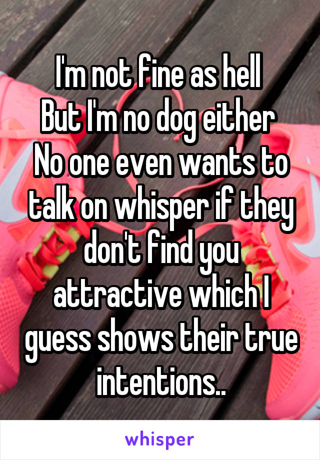 I'm not fine as hell 
But I'm no dog either 
No one even wants to talk on whisper if they don't find you attractive which I guess shows their true intentions..