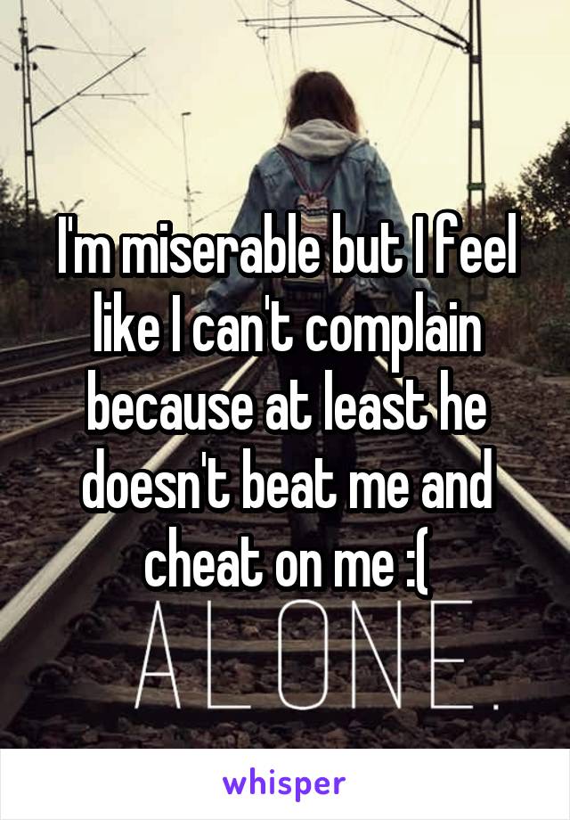 I'm miserable but I feel like I can't complain because at least he doesn't beat me and cheat on me :(