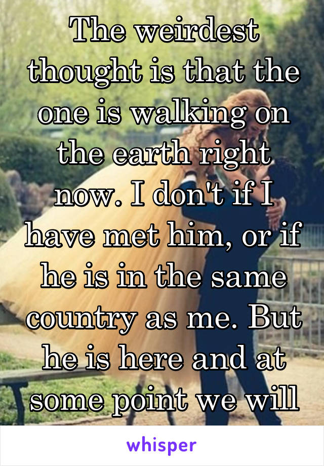 The weirdest thought is that the one is walking on the earth right now. I don't if I have met him, or if he is in the same country as me. But he is here and at some point we will love each other.