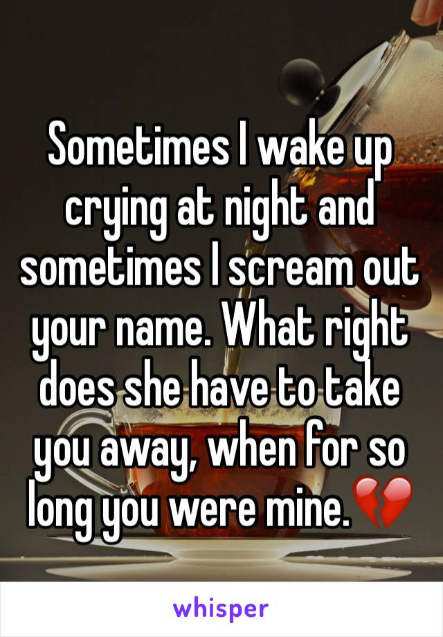 Sometimes I wake up crying at night and sometimes I scream out your name. What right does she have to take you away, when for so long you were mine.💔