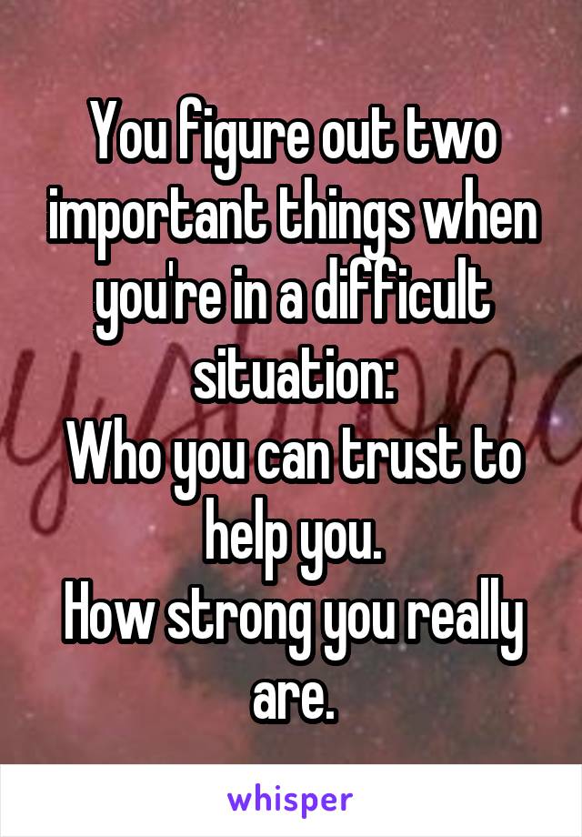 You figure out two important things when you're in a difficult situation:
Who you can trust to help you.
How strong you really are.