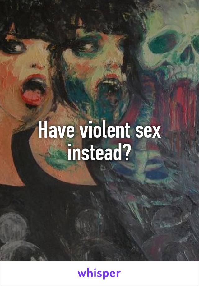 Have violent sex instead?