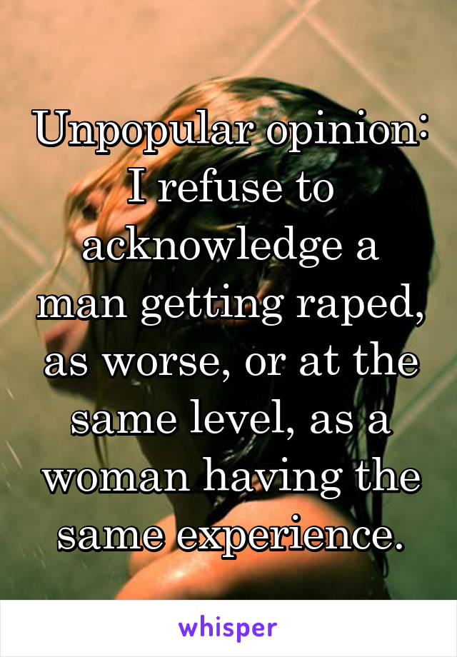 Unpopular opinion: I refuse to acknowledge a man getting raped, as worse, or at the same level, as a woman having the same experience.