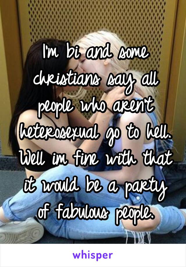 I'm bi and some christians say all people who aren't heterosexual go to hell. Well im fine with that it would be a party of fabulous people.