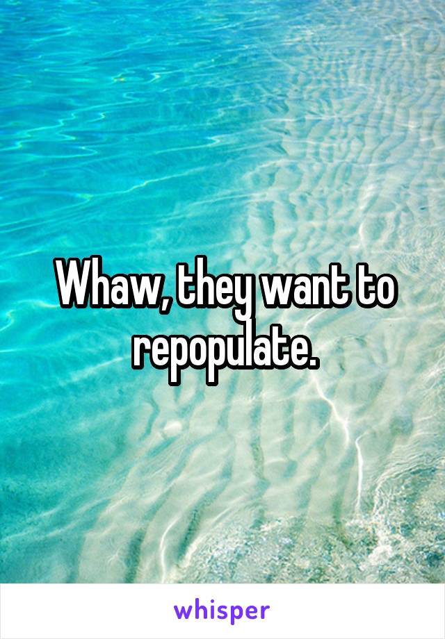 Whaw, they want to repopulate.