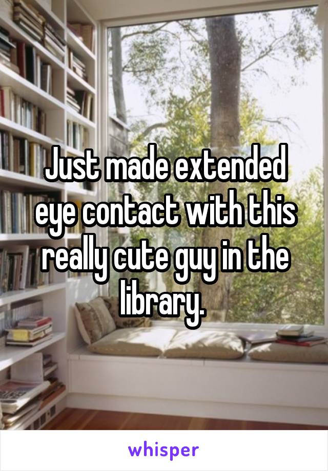 Just made extended eye contact with this really cute guy in the library. 