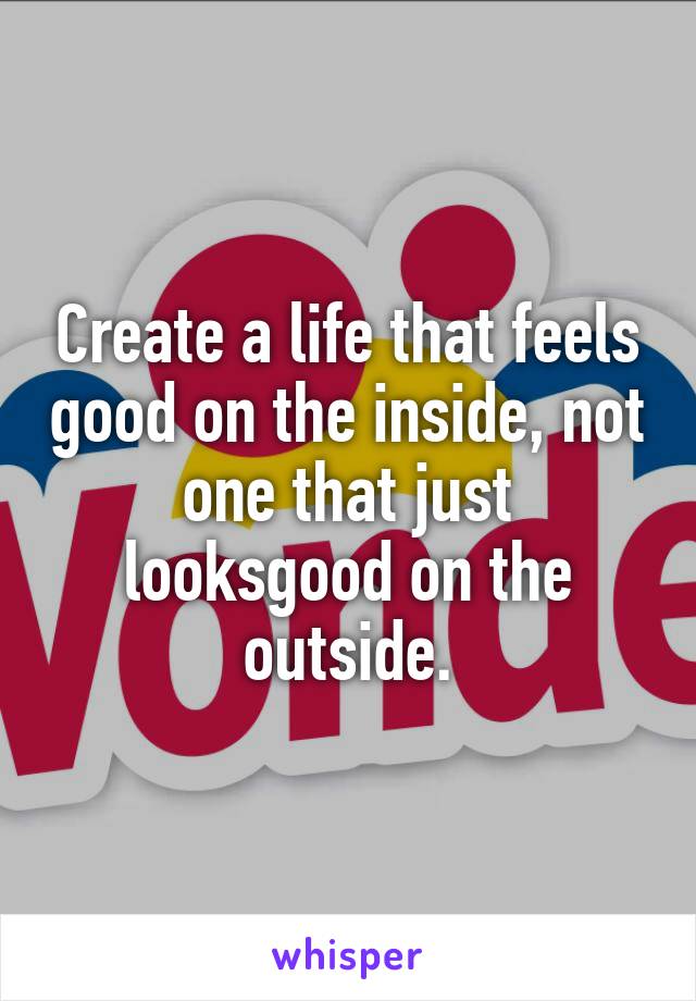 Create a life that feels good on the inside, not one that just looksgood on the outside.