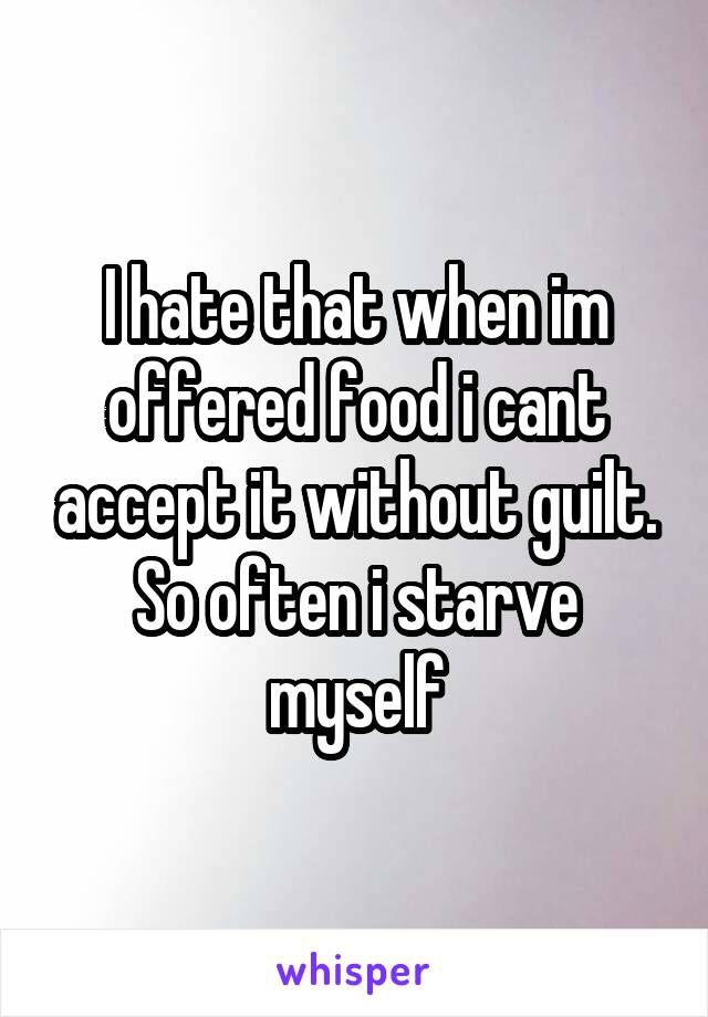 I hate that when im offered food i cant accept it without guilt. So often i starve myself