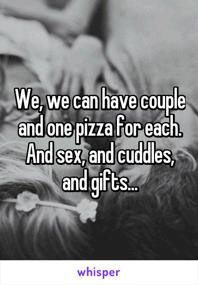 We, we can have couple and one pizza for each.
And sex, and cuddles, and gifts...