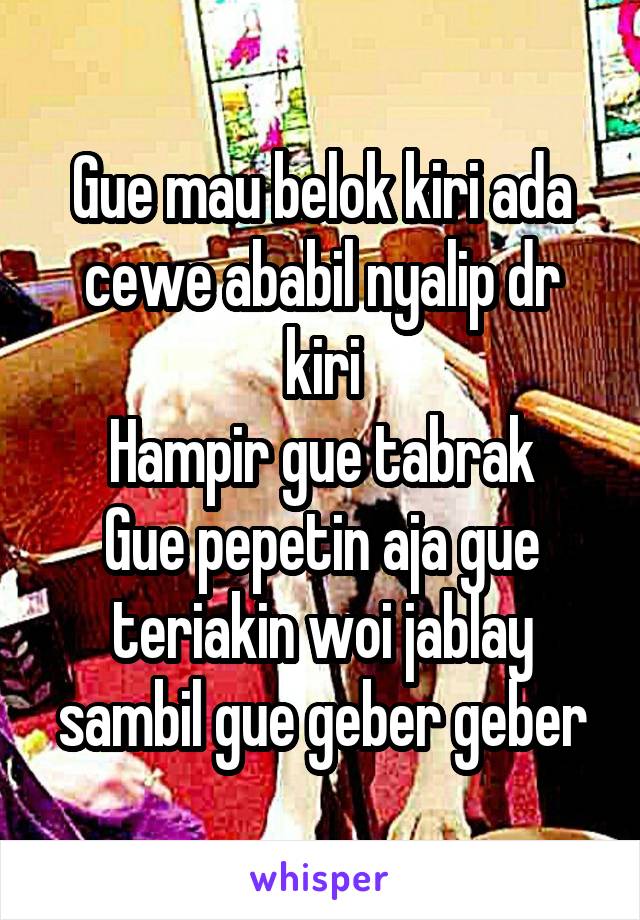 Gue mau belok kiri ada cewe ababil nyalip dr kiri
Hampir gue tabrak
Gue pepetin aja gue teriakin woi jablay sambil gue geber geber