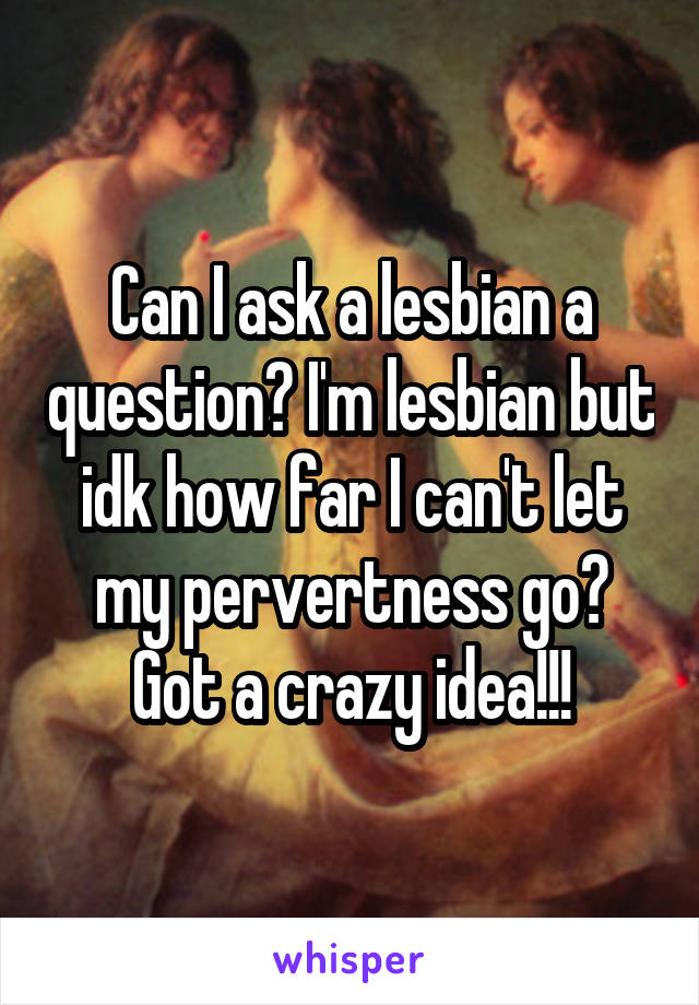 Can I ask a lesbian a question? I'm lesbian but idk how far I can't let my pervertness go? Got a crazy idea!!!