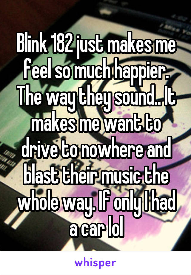 Blink 182 just makes me feel so much happier. The way they sound.. It makes me want to drive to nowhere and blast their music the whole way. If only I had a car lol