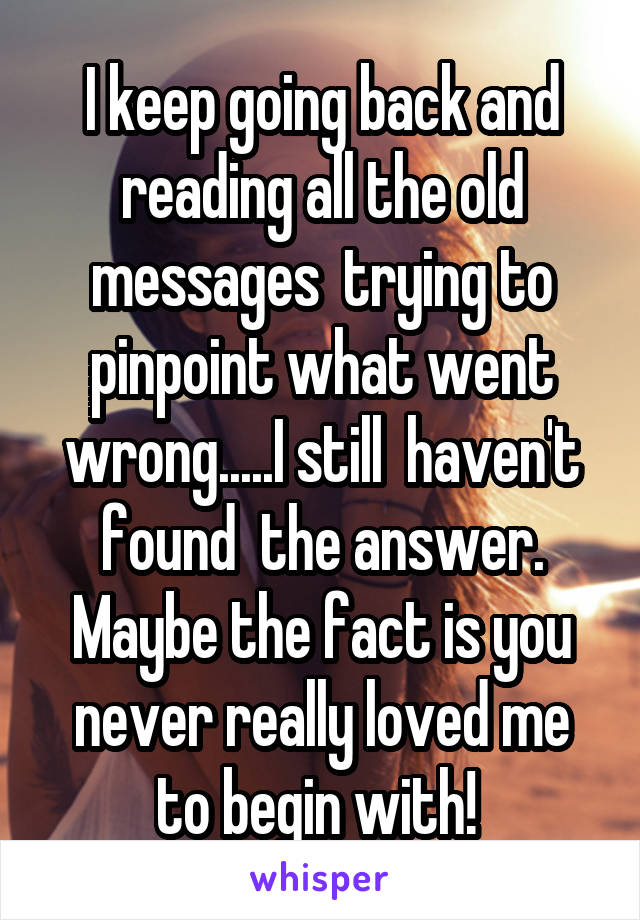 I keep going back and reading all the old messages  trying to pinpoint what went wrong.....I still  haven't found  the answer. Maybe the fact is you never really loved me to begin with! 