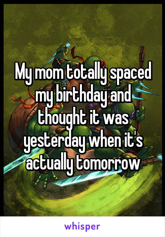 My mom totally spaced my birthday and thought it was yesterday when it's actually tomorrow