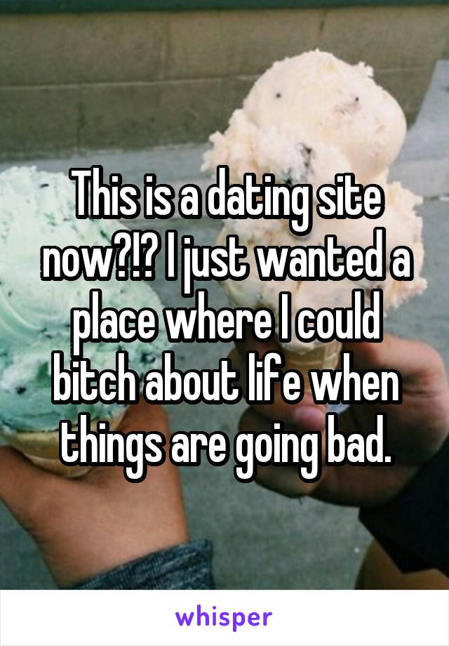 This is a dating site now?!? I just wanted a place where I could bitch about life when things are going bad.