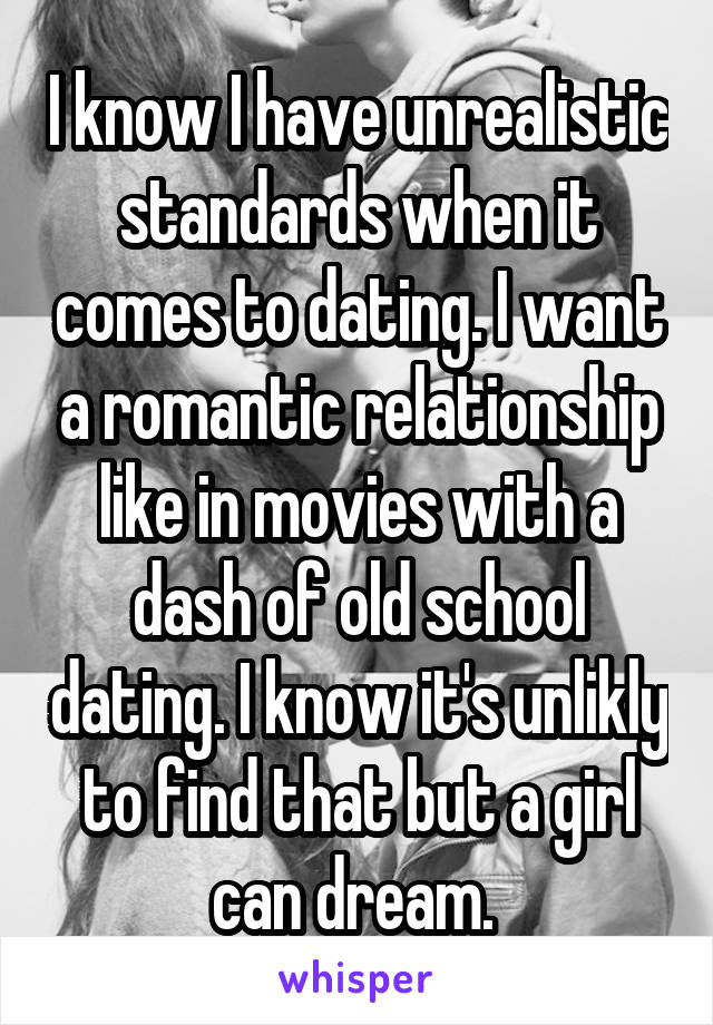 I know I have unrealistic standards when it comes to dating. I want a romantic relationship like in movies with a dash of old school dating. I know it's unlikly to find that but a girl can dream. 